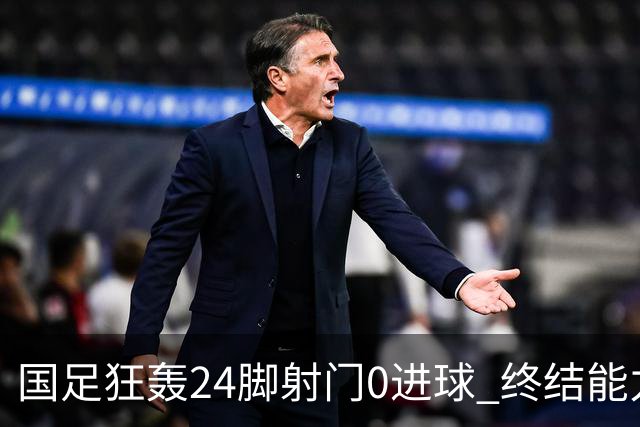 国足狂轰24脚射门0进球 终结能力不足问题全面爆发